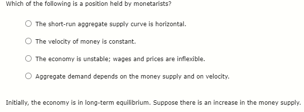 Which of the following is a position held by monetarists?
The short-run aggregate supply curve is horizontal.
The velocity of money is constant.
The economy is unstable; wages and prices are inflexible.
Aggregate demand depends on the money supply and on velocity.
Initially, the economy is in long-term equilibrium. Suppose there is an increase in the money supply.