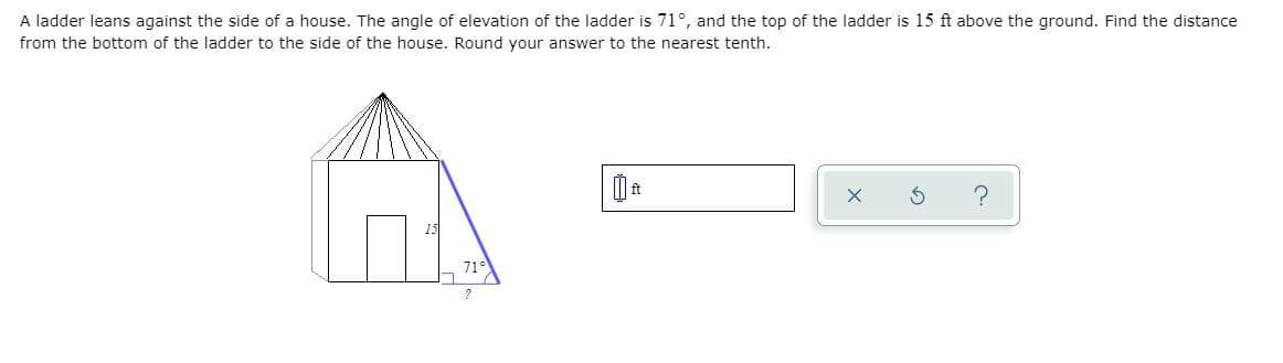 A ladder leans against the side of a house. The angle of elevation of the ladder is 71°, and the top of the ladder is 15 ft above the ground. Find the distance
from the bottom of the ladder to the side of the house. Round your answer to the nearest tenth.
71°
