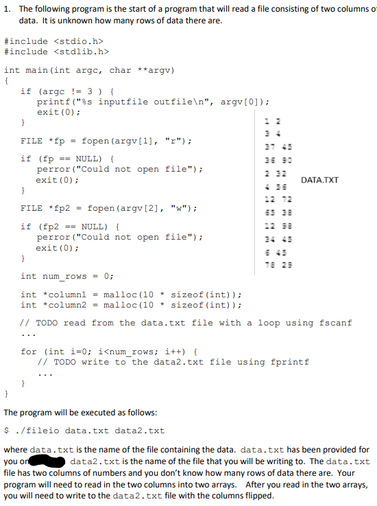 1. The following program is the start of a program that will read a file consisting of two columns of
data. It is unknown how many rows of data there are.
#include <stdio.h>
#include <stdlib.h>
int main(int argc, char **argv)
{
if (arge ! 3 ) {
printf("%s input file outfile\n", argv[0]);
exit(0);
}
FILE *fp = fopen (argv[1], "r");
if (fp == NULL) {
perror ("Could not open file");
exit(0);
}
FILE *fp2 = fopen (argv [2], "w");
if (fp2 == NULL) {
perror ("Could not open file");
exit(0);
12 72
DATA.TXT
}
int num_rows = 0;
int *column1 = malloc (10*sizeof(int));
int *column2 = malloc (10*sizeof(int));
// TODO read from the data.txt file with a loop using fscanf
78 29
for (int i=0; i<num_rows; i++) {
// TODO write to the data2.txt file using fprintf
The program will be executed as follows:
$ ./fileio data.txt data2.txt
where data.txt is the name of the file containing the data. data.txt has been provided for
you on
data2.txt is the name of the file that you will be writing to. The data.txt
file has two columns of numbers and you don't know how many rows of data there are. Your
program will need to read in the two columns into two arrays. After you read in the two arrays,
you will need to write to the data2.txt file with the columns flipped.