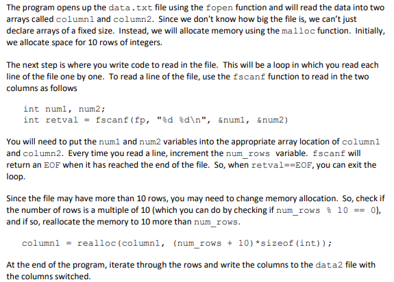 The program opens up the data.txt file using the fopen function and will read the data into two
arrays called column1 and column2. Since we don't know how big the file is, we can't just
declare arrays of a fixed size. Instead, we will allocate memory using the malloc function. Initially,
we allocate space for 10 rows of integers.
The next step is where you write code to read in the file. This will be a loop in which you read each
line of the file one by one. To read a line of the file, use the fscanf function to read in the two
columns as follows
int numl, num2;
int retval= fscanf(fp,"%d %d\n", &numl, &num2)
You will need to put the num1 and num2 variables into the appropriate array location of column1
and column2. Every time you read a line, increment the num_rows variable. fscanf will
return an EOF when it has reached the end of the file. So, when retval==EOF, you can exit the
loop.
Since the file may have more than 10 rows, you may need to change memory allocation. So, check if
the number of rows is a multiple of 10 (which you can do by checking if num_rows % 10 == 0),
and if so, reallocate the memory to 10 more than num_rows.
column1 = realloc (column1, (num_rows + 10) *sizeof (int));
At the end of the program, iterate through the rows and write the columns to the data2 file with
the columns switched.