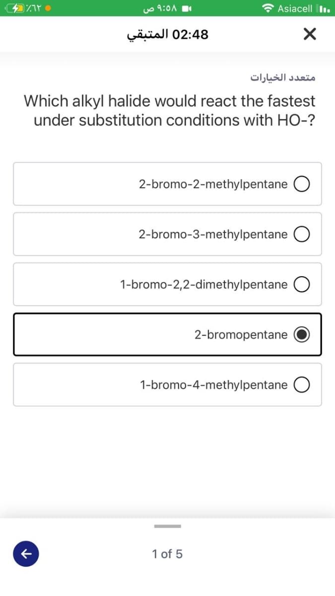 uo 9:0A
Asiacell I.
02:48 المتبقي
متعد د الخيارات
Which alkyl halide would react the fastest
under substitution conditions with HO-?
2-bromo-2-methylpentane O
2-bromo-3-methylpentane
1-bromo-2,2-dimethylpentane
2-bromopentane
1-bromo-4-methylpentane O
1 of 5
