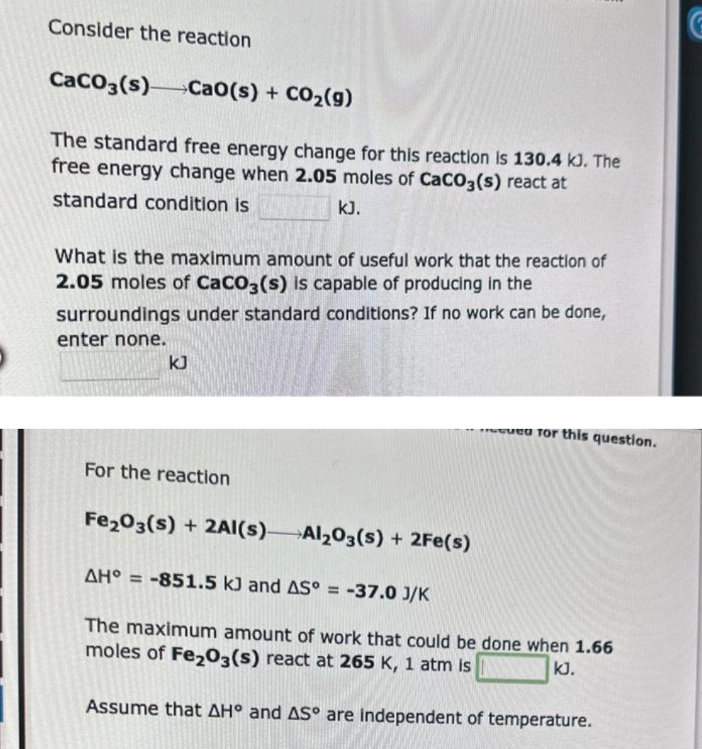 Consider the reaction
CaCO3(s) Cao(s) + CO₂(g)
The standard free energy change for this reaction is 130.4 kJ. The
free energy change when 2.05 moles of CaCO3(s) react at
standard condition is
kJ.
What is the maximum amount of useful work that the reaction of
2.05 moles of CaCO3(s) is capable of producing in the
surroundings under standard conditions? If no work can be done,
enter none.
For the reaction
Fe₂O3(s) + 2Al(s)-
Al2O3(s) + 2Fe(s)
cued for this question.
AH = -851.5 kJ and AS°= -37.0 J/K
The maximum amount of work that could be done when 1.66
moles of Fe2O3(s) react at 265 K, 1 atm is
KJ.
Assume that AH° and AS° are independent of temperature.
