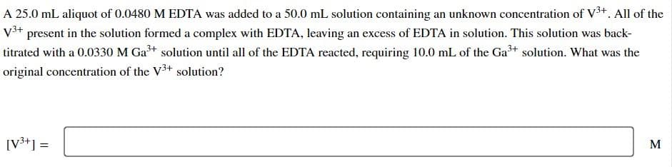 A 25.0 mL aliquot of 0.0480 M EDTA was added to a 50.0 mL solution containing an unknown concentration of V³+. All of the
V³+ present in the solution formed a complex with EDTA, leaving an excess of EDTA in solution. This solution was back-
titrated with a 0.0330 M Ga³+ solution until all of the EDTA reacted, requiring 10.0 mL of the Ga³+ solution. What was the
original concentration of the V3+ solution?
[V³+] =
M