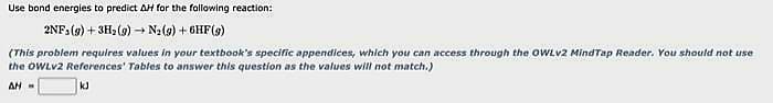 Use bond energies to predict AH for the following reaction:
2NF: (g) + 3H₂(g) → + N₂(g) + 6HF (9)
(This problem requires values in your textbook's specific appendices, which you can access through the OWLV2 MindTap Reader. You should not use
the OWLv2 References' Tables to answer this question as the values will not match.)
AH-
kJ