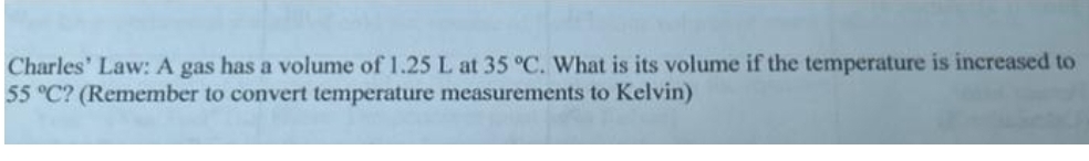 Charles' Law: A gas has a volume of 1.25 L at 35 °C. What is its volume if the temperature is increased to
55 °C? (Remember to convert temperature measurements to Kelvin)