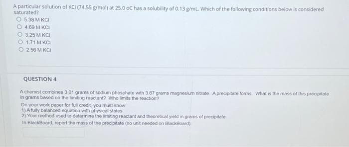 A particular solution of KCI (74.55 g/mol) at 25.0 oC has a solubility of 0.13 g/mL. Which of the following conditions below is considered
saturated?
O 5.38 M KCI
O 4.69 M KCI
O3.25 M KCI
O 1.71 M KCI
2.56 M KCI
QUESTION 4
A chemist combines 3.01 grams of sodium phosphate with 3.67 grams magnesium nitrate. A precipitate forms. What is the mass of this precipitate
in grams based on the limiting reactant? Who limits the reaction?
On your work paper for full credit, you must show
1) A fully balanced equation with physical states
2) Your method used to determine the limiting reactant and theoretical yield in grams of precipitate
In BlackBoard, report the mass of the precipitate (no unit needed on BlackBoard).