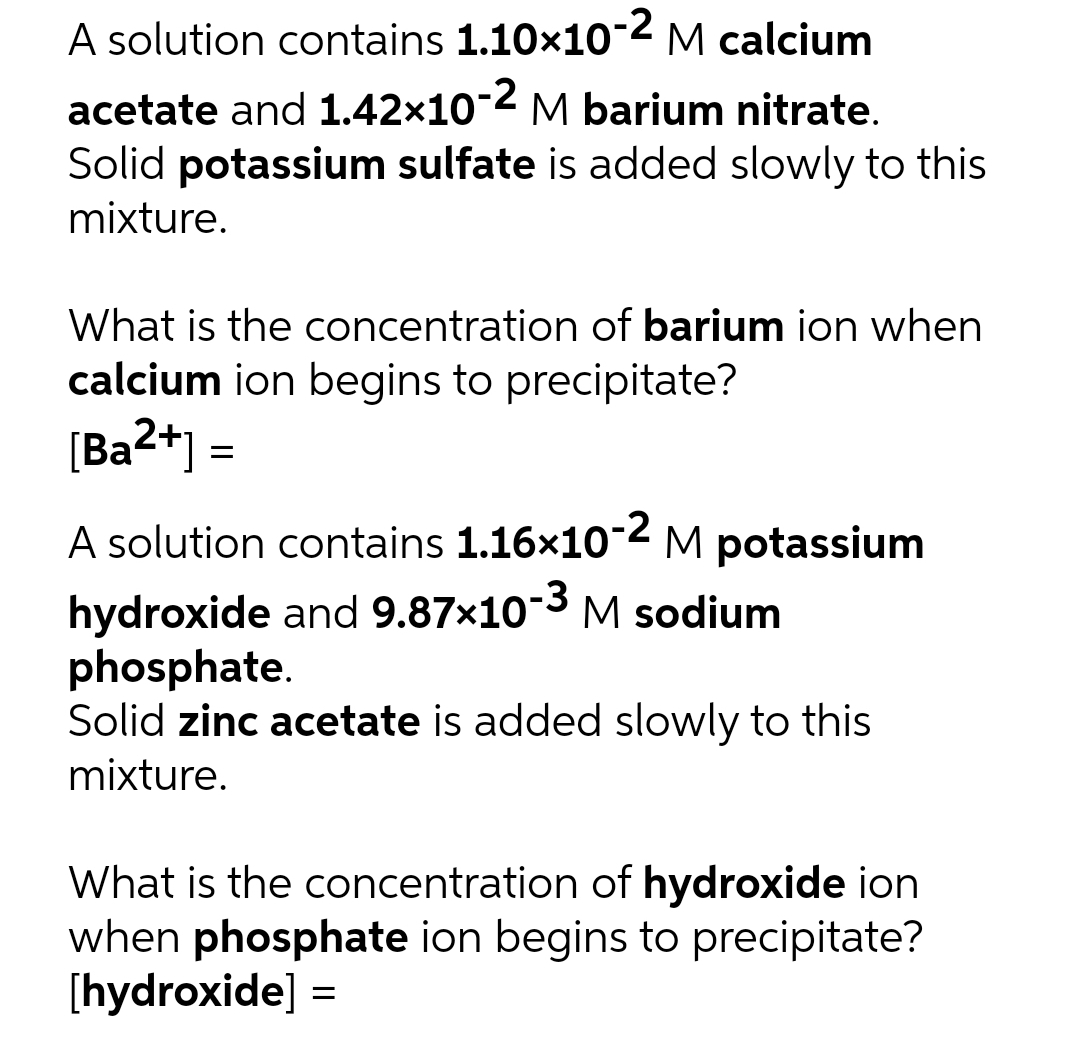 A solution contains 1.10×10-2 M calcium
acetate and 1.42×10-2 M barium nitrate.
Solid potassium sulfate is added slowly to this
mixture.
What is the concentration of barium ion when
calcium ion begins to precipitate?
[Ba2+] =
A solution contains 1.16x10-2 M potassium
hydroxide and 9.87×10-3 M sodium
phosphate.
Solid zinc acetate is added slowly to this
mixture.
What is the concentration of hydroxide ion
when phosphate ion begins to precipitate?
[hydroxide] =
