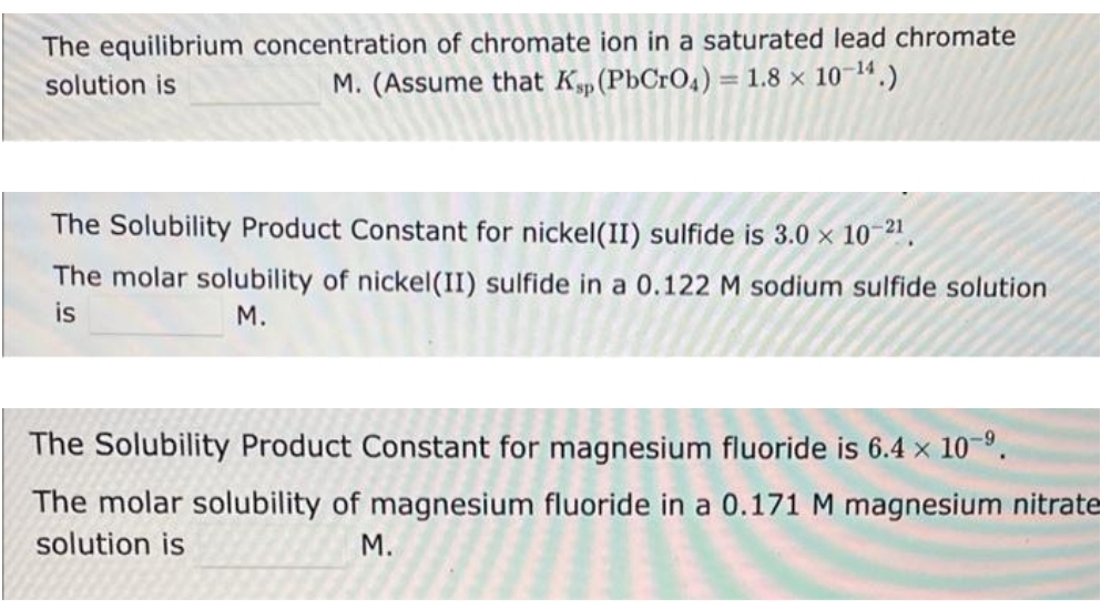 The equilibrium concentration of chromate ion in a saturated lead chromate
solution is
M. (Assume that Kp (PbCrO4) = 1.8 × 10-¹4.)
The Solubility Product Constant for nickel(II) sulfide is 3.0 × 10-2¹.
The molar solubility of nickel (II) sulfide in a 0.122 M sodium sulfide solution
is
M.
The Solubility Product Constant for magnesium fluoride is 6.4 x 10-⁹.
The molar solubility of magnesium fluoride in a 0.171 M magnesium nitrate
solution is
M.