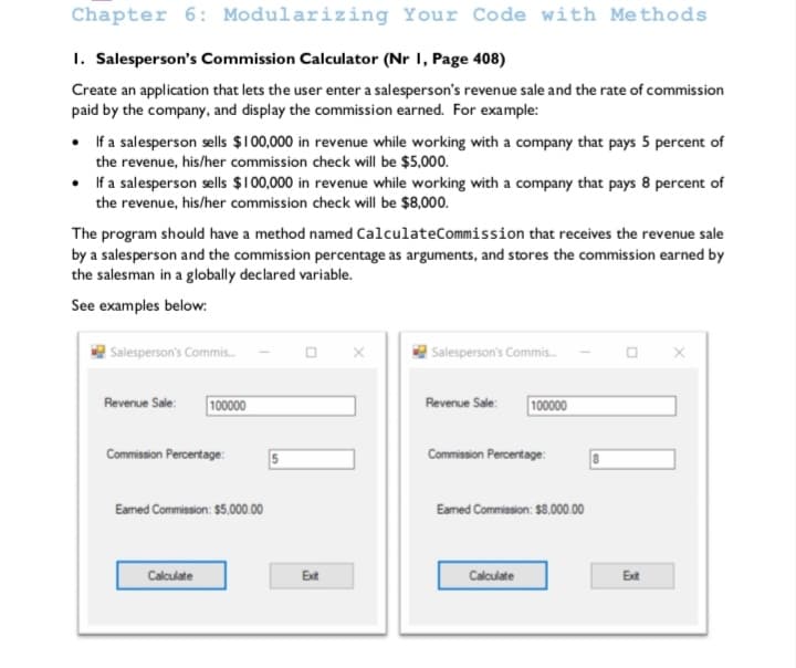 Chapter 6: Modularizing Your Code with Methods
1. Salesperson's Commission Calculator (Nr I, Page 408)
Create an application that lets the user enter a salesperson's revenue sale and the rate of commission
paid by the company, and display the commission earned. For example:
• fa salesperson sells $10000 in revenue while working with a company that pays 5 percent of
the revenue, his/her commission check will be $5,000.
• If a salesperson sells $100,000 in revenue while working with a company that pays 8 percent of
the revenue, his/her commission check will be $8,000.
The program should have a method named CalculateCommission that receives the revenue sale
by a salesperson and the commission percentage as arguments, and stores the commission earned by
the salesman in a globally declared variable.
See examples below:
| Salesperson's Commis.
| Salesperson's Commis.
100000
100000
Revenue Sale:
Revenue Sale:
Commission Percentage:
Commission Percentage:
Eamed Commission: $5.000.00
Eamed Commission: $8.000.00
Calculate
Ext
Calculate
Ext
