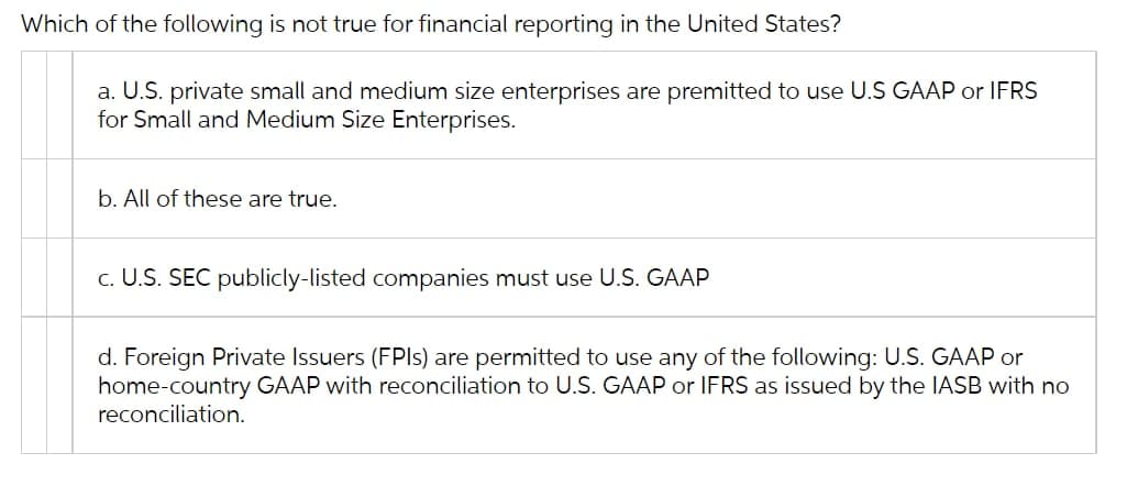Which of the following is not true for financial reporting in the United States?
a. U.S. private small and medium size enterprises are premitted to use U.S GAAP or IFRS
for Small and Medium Size Enterprises.
b. All of these are true.
c. U.S. SEC publicly-listed companies must use U.S. GAAP
d. Foreign Private Issuers (FPIS) are permitted to use any of the following: U.S. GAAP or
home-country GAAP with reconciliation to U.S. GAAP or IFRS as issued by the IASB with no
reconciliation.
