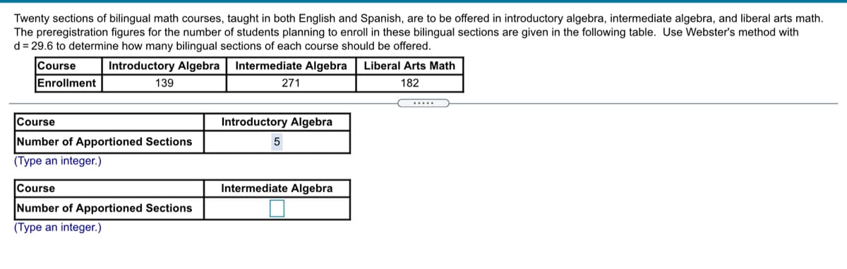 Twenty sections of bilingual math courses, taught in both English and Spanish, are to be offered in introductory algebra, intermediate algebra, and liberal arts math.
The preregistration figures for the number of students planning to enroll in these bilingual sections are given in the following table. Use Webster's method with
d = 29.6 to determine how many bilingual sections of each course should be offered.
Course
Introductory Algebra| Intermediate Algebra
Liberal Arts Math
Enrollment
139
271
182
.....
Course
Introductory Algebra
Number of Apportioned Sections
5
(Type an integer.)
Course
Intermediate Algebra
Number of Apportioned Sections
(Type an integer.)
