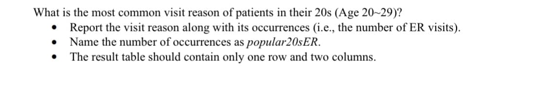 What is the most common visit reason of patients in their 20s (Age 20~29)?
Report the visit reason along with its occurrences (i.e., the number of ER visits).
Name the number of occurrences as popular20sER.
The result table should contain only one row and two columns.
