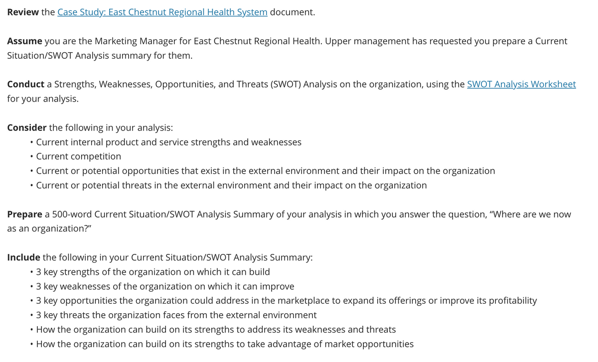 Review the Case Study: East Chestnut Regional Health System document.
Assume you are the Marketing Manager for East Chestnut Regional Health. Upper management has requested you prepare a Current
Situation/SWOT Analysis summary for them.
Conduct a Strengths, Weaknesses, Opportunities, and Threats (SWOT) Analysis on the organization, using the SWOT Analysis Worksheet
for your analysis.
Consider the following in your analysis:
●
Current internal product and service strengths and weaknesses
Current competition
• Current or potential opportunities that exist in the external environment and their impact on the organization
Current or potential threats in the external environment and their impact on the organization
●
Prepare a 500-word Current Situation/SWOT Analysis Summary of your analysis in which you answer the question, "Where are we now
as an organization?"
Include the following in your Current Situation/SWOT Analysis Summary:
• 3 key strengths of the organization on which it can build
• 3 key weaknesses of the organization on which it can improve
• 3 key opportunities the organization could address in the marketplace to expand its offerings or improve its profitability
3 key threats the organization faces from the external environment
• How the organization can build on its strengths to address its weaknesses and threats
• How the organization can build on its strengths to take advantage of market opportunities