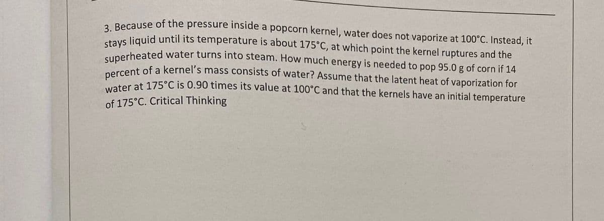 percent of a kernel's mass consists of water? Assume that the latent heat of vaporization for
stays liquid until its temperature is about 175°C, at which point the kernel ruptures and the
a Because of the pressure inside a popcorn kernel, water does not vaporize at 100°C. Instead, it
unerheated water turns into steam. How much energy is needed to pop 95.0 g of corn if 14
ater at 175°C is 0.90 times its value at 100°C and that the kernels have an initial temperature
of 175°C. Critical Thinking
