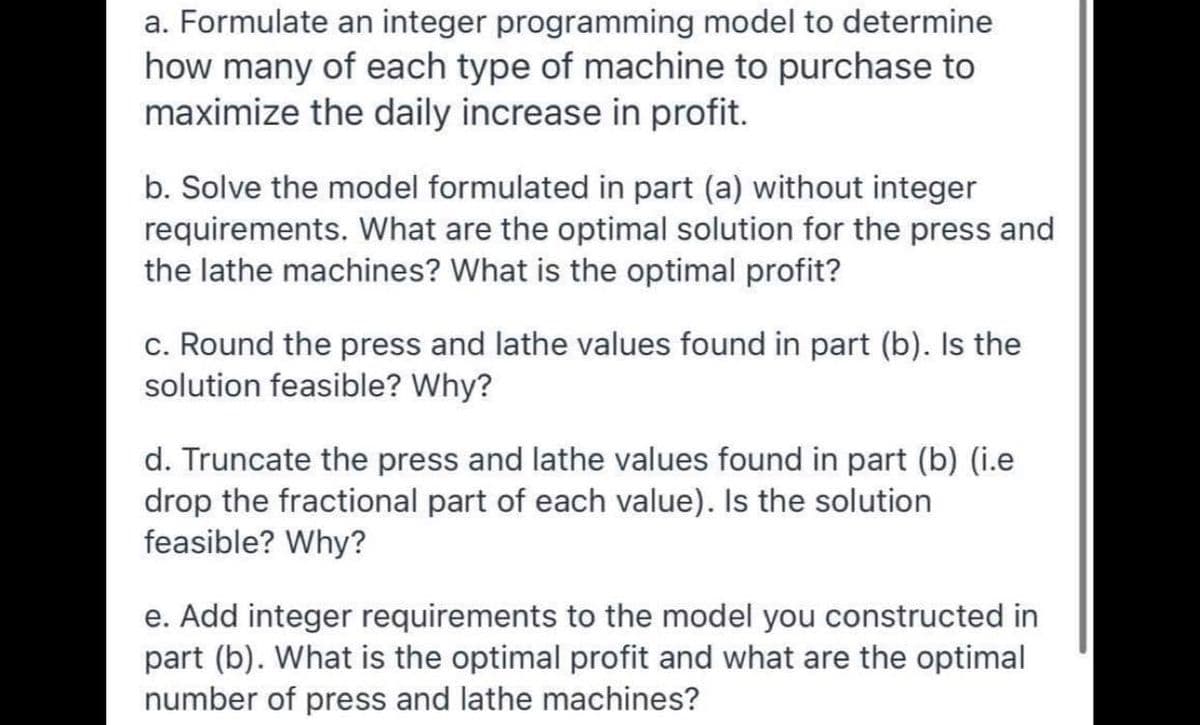 a. Formulate an integer programming model to determine
how many of each type of machine to purchase to
maximize the daily increase in profit.
b. Solve the model formulated in part (a) without integer
requirements. What are the optimal solution for the press and
the lathe machines? What is the optimal profit?
c. Round the press and lathe values found in part (b). Is the
solution feasible? Why?
d. Truncate the press and lathe values found in part (b) (i.e
drop the fractional part of each value). Is the solution
feasible? Why?
e. Add integer requirements to the model you constructed in
part (b). What is the optimal profit and what are the optimal
number of press and lathe machines?
