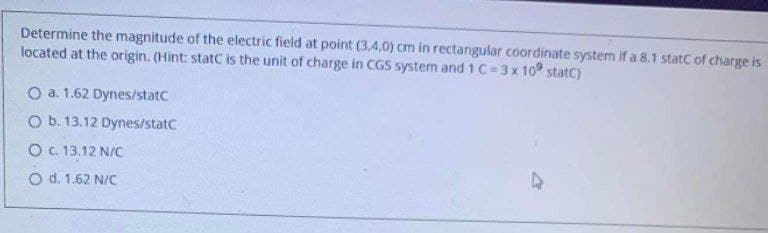 Determine the magnitude of the electric field at point (3,4,0) cm in rectangular coordinate system if a 8.1 statc of charge is
located at the origin. (Hint: statC is the unit of charge in CGS system and 1 C=3x 10 statC)
O a. 1.62 Dynes/statc
O b. 13.12 Dynes/statC
O. 13.12 N/C
O d. 1.62 N/C
