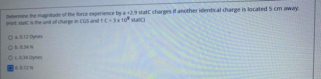 Determine the magnitude of the force experience by a +2.9 statC charges if another identical charge is located 5 cm away.
(Hint: statC is the unit of charge in CGS and 1 C = 3 x 10° statC)
O a. 0.12 Dynes
O b.0.34 N
OC 0.34 Dynes
d. 0.12 N

