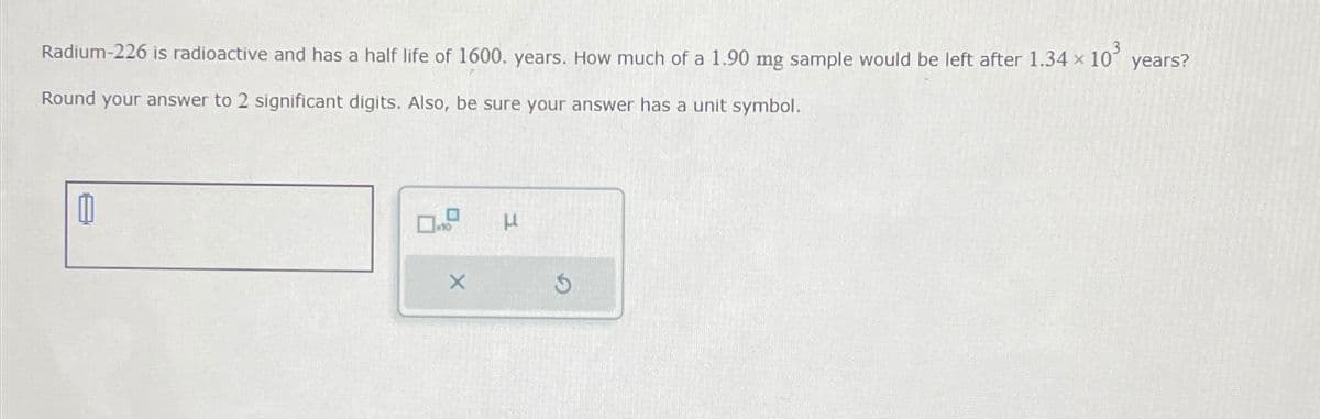Radium-226 is radioactive and has a half life of 1600. years. How much of a 1.90 mg sample would be left after 1.34 x
Round your answer to 2 significant digits. Also, be sure your answer has a unit symbol.
0
μ
10³
G
years?