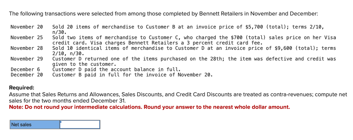 The following transactions were selected from among those completed by Bennett Retailers in November and December:
November 20
November 25
November 28
November 29
December 6
December 20
Required:
Sold 20 items of merchandise to Customer B at an invoice price of $5,700 (total); terms 2/10,
n/30.
Sold two items of merchandise to Customer C, who charged the $700 (total) sales price on her Visa
credit card. Visa charges Bennett Retailers a 3 percent credit card fee.
Sold 10 identical items of merchandise to Customer D at an invoice price of $9,600 (total); terms
2/10, n/30.
Customer D returned one of the items purchased on the 28th; the item was defective and credit was
given to the customer.
Customer D paid the account balance in full.
Customer B paid in full for the invoice of November 20.
Assume that Sales Returns and Allowances, Sales Discounts, and Credit Card Discounts are treated as contra-revenues; compute net
sales for the two months ended December 31.
Note: Do not round your intermediate calculations. Round your answer to the nearest whole dollar amount.
Net sales