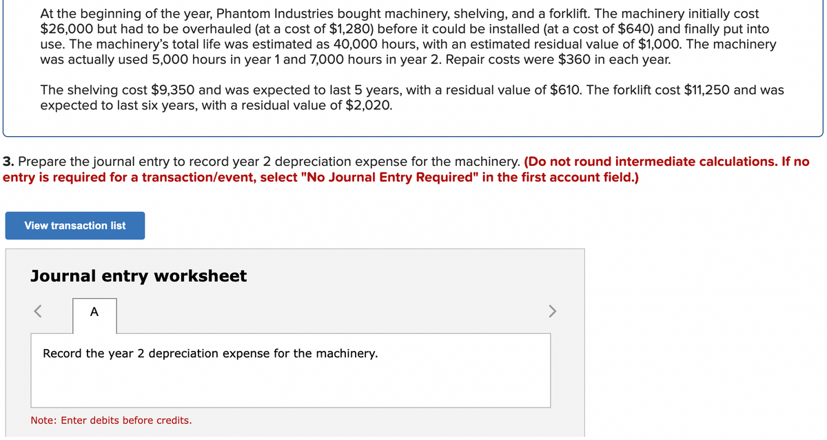 At the beginning of the year, Phantom Industries bought machinery, shelving, and a forklift. The machinery initially cost
$26,000 but had to be overhauled (at a cost of $1,280) before it could be installed (at a cost of $640) and finally put into
use. The machinery's total life was estimated as 40,000 hours, with an estimated residual value of $1,000. The machinery
was actually used 5,000 hours in year 1 and 7,000 hours in year 2. Repair costs were $360 in each year.
The shelving cost $9,350 and was expected to last 5 years, with a residual value of $610. The forklift cost $11,250 and was
expected to last six years, with a residual value of $2,020.
3. Prepare the journal entry to record year 2 depreciation expense for the machinery. (Do not round intermediate calculations. If no
entry is required for a transaction/event, select "No Journal Entry Required" in the first account field.)
View transaction list
Journal entry worksheet
A
Record the year 2 depreciation expense for the machinery.
Note: Enter debits before credits.
