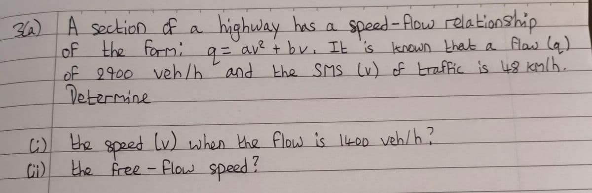 3(a)
A section of a highway
highway has a speed-flow relationship
of the form: q = av² + bv. It is known that a flow (q)
of 2400 veh/h and the SMS (v) of traffic is 48 km/h.
Determine
(i) the speed (v) when the flow is 1400 veh/h?
Ci
the free - Flow speed?