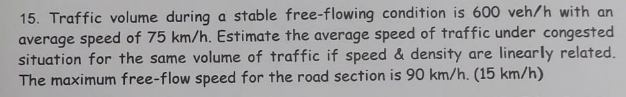 15. Traffic volume during a stable free-flowing condition is 600 veh/h with an
average speed of 75 km/h. Estimate the average speed of traffic under congested
situation for the same volume of traffic if speed & density are linearly related.
The maximum free-flow speed for the road section is 90 km/h. (15 km/h)