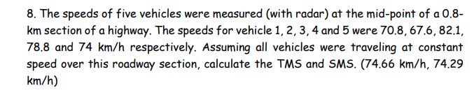 8. The speeds of five vehicles were measured (with radar) at the mid-point of a 0.8-
km section of a highway. The speeds for vehicle 1, 2, 3, 4 and 5 were 70.8, 67.6, 82.1,
78.8 and 74 km/h respectively. Assuming all vehicles were traveling at constant
speed over this roadway section, calculate the TMS and SMS. (74.66 km/h, 74.29
km/h)