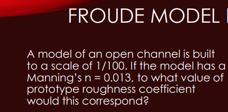 FROUDE MODEL I
A model of an open channel is built
to a scale of 1/100. If the model has a
Manning's n = 0.013, to what value of
prototype roughness coefficient
would this correspond?