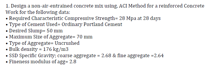 1. Design a non-air-entrained concrete mix using, ACI Method for a reinforced Concrete
Work for the following data:
• Required Characteristic Compressive Strength= 28 Mpa at 28 days
• Type of Cement Used= Ordinary Portland Cement
• Desired Slump= 50 mm
• Maximum Size of Aggregate= 70 mm
Type of Aggregate= Uncrushed
• Bulk density = 176 kg/m3
• SSD Specific Gravity; coarse aggregate = 2.68 & fine aggregate =2.64
• Fineness modulus of agg= 2.8