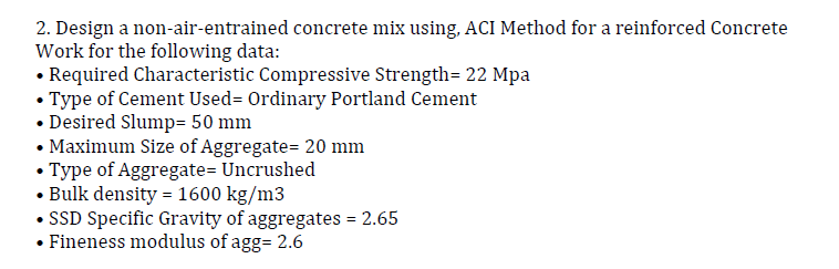 2. Design a non-air-entrained concrete mix using, ACI Method for a reinforced Concrete
Work for the following data:
• Required Characteristic Compressive Strength= 22 Mpa
• Type of Cement Used= Ordinary Portland Cement
• Desired Slump= 50 mm
• Maximum Size of Aggregate= 20 mm
• Type of Aggregate= Uncrushed
• Bulk density = 1600 kg/m3
• SSD Specific Gravity of aggregates = 2.65
• Fineness modulus of agg= 2.6