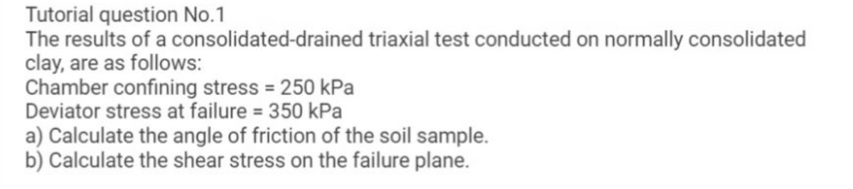 Tutorial question No.1
The results of a consolidated-drained triaxial test conducted on normally consolidated
clay, are as follows:
Chamber confining stress = 250 kPa
Deviator stress at failure = 350 kPa
a) Calculate the angle of friction of the soil sample.
b) Calculate the shear stress on the failure plane.