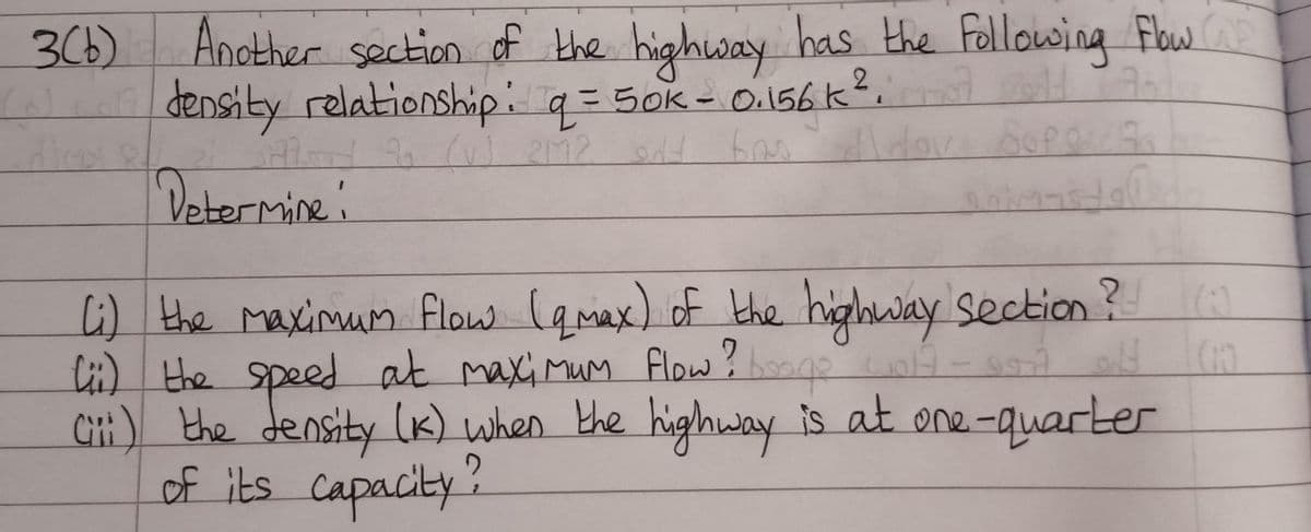 3(b) Another section of the highway has the Following Flow
density relationship: q = 50k - 0.156 k²; H
q=
(v) 2M2 at bas
Determine:
9977
Fa
(i) the maximum flow (qmax) of the highway Section? (0)
Lii) the speed at maximum flow? booge wolf - A 14 (1)
Ciii) the density (K) when the highway is at one-quarter
of its capacity?