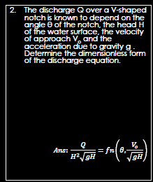 2.
The discharge Q over a V-shaped
notch is known to depend on the
angle 8 of the notch, the head H
of the water surface, the velocity
of approach V, and the
acceleration due to gravity g.
Determine the dimensionless form
of the discharge equation.
V
H²/DH = fn(0₁-1₁)
gH
Ans: