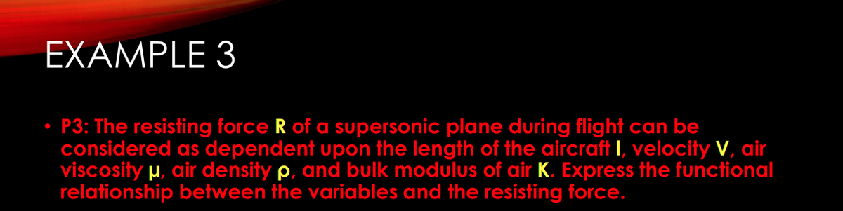 EXAMPLE 3
P3: The resisting force R of a supersonic plane during flight can be
considered as dependent upon the length of the aircraft I, velocity V, air
viscosity μ, air density p, and bulk modulus of air K. Express the functional
relationship between the variables and the resisting force.