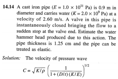 14.14 A cast iron pipe (E = 1.0 × 10¹¹ Pa) is 0.9 m in
diameter and carries water (K = 2.0 x 10⁹ Pa) at a
velocity of 2.60 m/s. A valve in this pipe is
instantaneously closed bringing the flow to a
sudden stop at the valve end. Estimate the water
hammer head produced due to this action. The
pipe thickness is 1.25 cm and the pipe can be
treated as elastic.
Solution: The velocity of pressure wave
1/2
C = √K/P (1 + (D/D) (K/E))