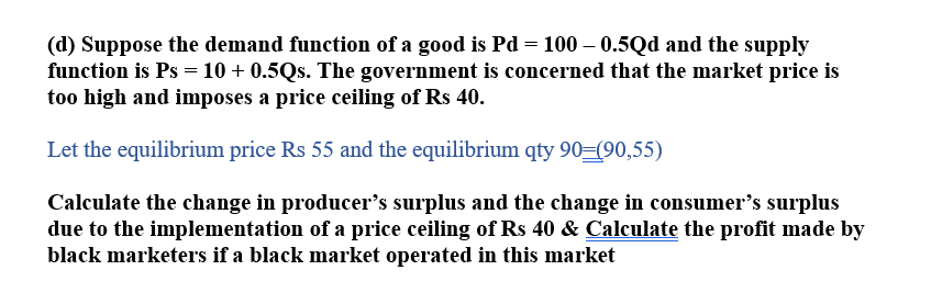 (d) Suppose the demand function of a good is Pd = 100 -0.5Qd and the supply
function is Ps = 10 + 0.5Qs. The government is concerned that the market price is
too high and imposes a price ceiling of Rs 40.
Let the equilibrium price Rs 55 and the equilibrium qty 90=(90,55)
Calculate the change in producer's surplus and the change in consumer's surplus
due to the implementation of a price ceiling of Rs 40 & Calculate the profit made by
black marketers if a black market operated in this market