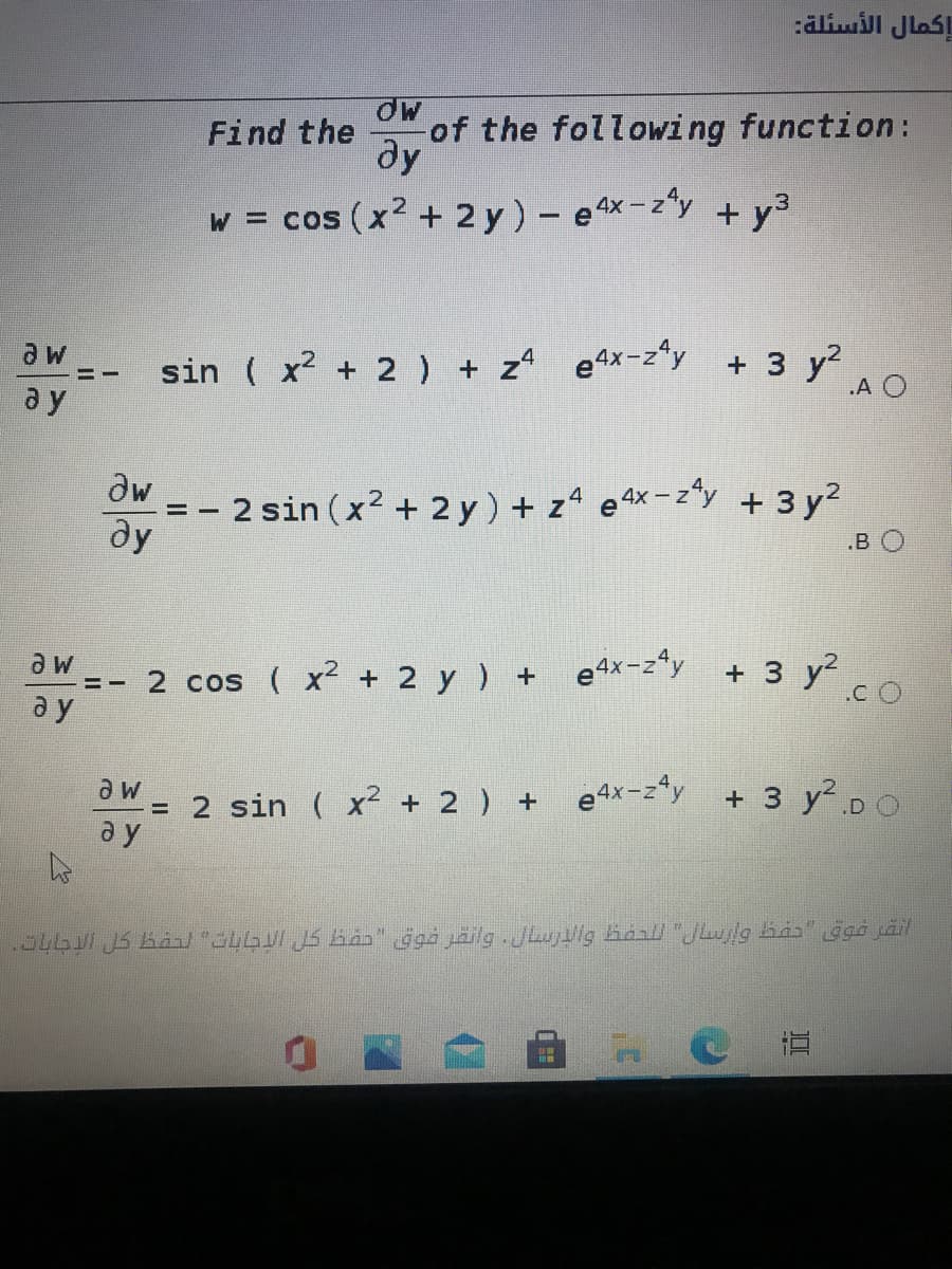 إكمال الأسئلة
of the following function:
ду
Find the
w = cos (x2 + 2 y) - ex-z"y + y3
sin ( x + 2) + z e4x-z*"y + 3 y?
e4x-z*y + 3 y?
.A O
a y
dw
- 2 sin (x2 + 2 y) + z4 e4x-z*y + 3 y?
ду
B O
2 cos ( x + 2 y ) + e4x-z*y + 3 y²
.C O
a y
= 2 sin ( x² + 2 ) +
a y
e4x-z*y
+ 3 y DO
.54601 JS BAn/ "LG JS ban" ggà jäilg JLujlg hanl "Julg ba" gga jäil
