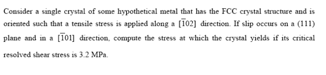 Consider a single crystal of some hypothetical metal that has the FCC crystal structure and is
oriented such that a tensile stress is applied along a [102] direction. If slip occurs on a (111)
plane and in a [101] direction, compute the stress at which the crystal yields if its critical
resolved shear stress is 3.2 MPa.
