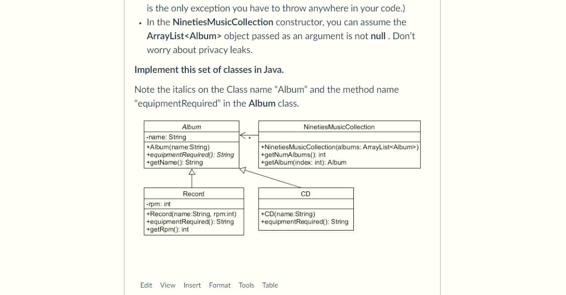 is the only exception you have to throw anywhere in your code.)
• In the NinetiesMusicCollection constructor, you can assume the
ArrayList<Album> object passed as an argument is not null. Don't
worry about privacy leaks.
Implement this set of classes in Java.
Note the italics on the Class name "Album" and the method name
"equipmentRequired" in the Album class.
Album
NinetiesMusicCollection
-name: String
+Album(name:String)
+equipmentRequired(): String
+getName(): String
+NinetiesMusicCollection(albums: ArrayList<Album>)
+getNumAlbums(); int
+getAlbum(index: int): Album
Record
CD
-rpm: int
+Record(name:String, rpm:int)
+equipmentRequired(): String
+getRpm(): int
+CD(name:String)
+equipmentRequired(): String
Edit
View
Insert
Format Tools
Table
