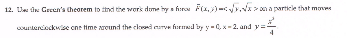 12. Use the Green's theorem to find the work done by a force F(x, y) =< Jy,Vx >on a particle that moves
y =
counterclockwise one time around the closed curve formed by y = 0, x = 2. and
4
