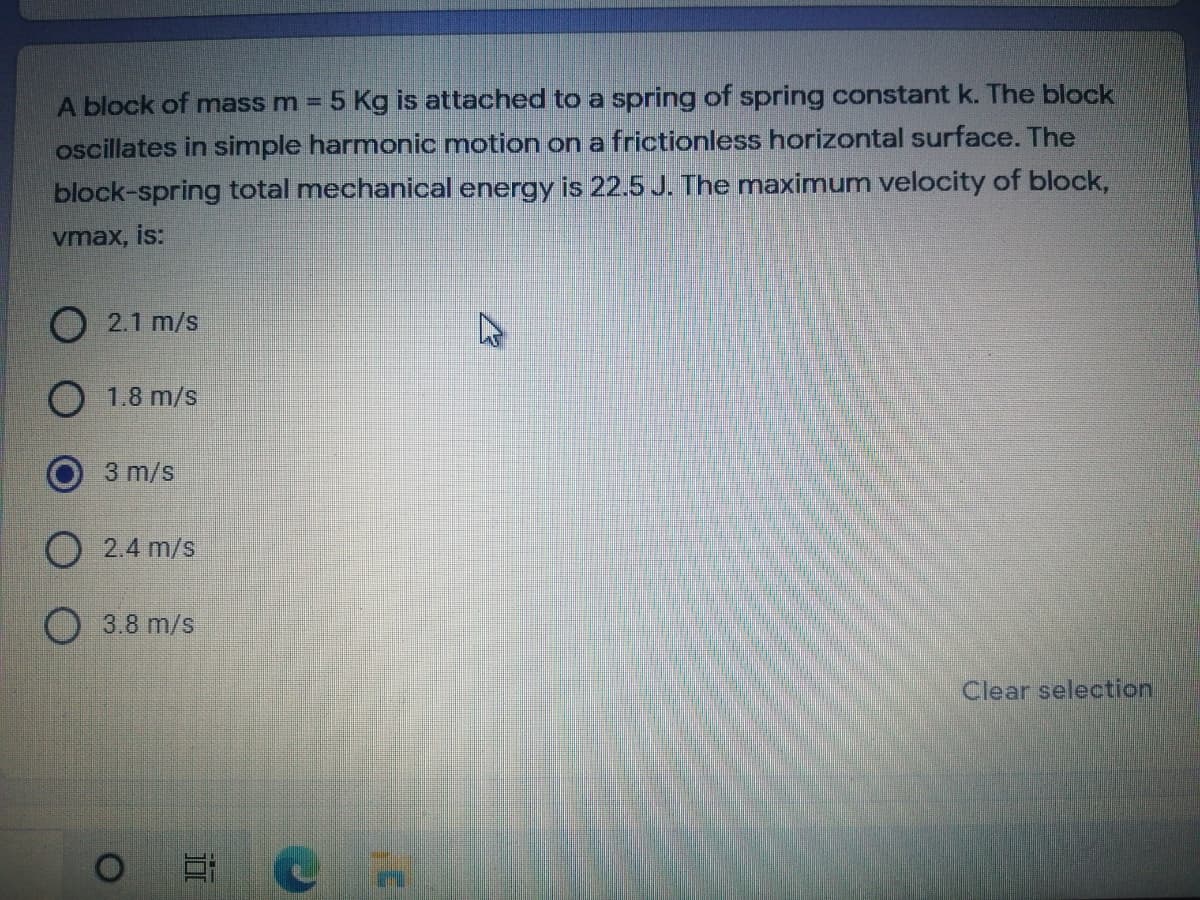 A block of mass m =
5 Kg is attached to a spring of spring constant k. The block
oscillates in simple harmonic motion ona frictionless horizontal surface. The
block-spring total mechanical energy is 22.5 J. The maximum velocity of block,
vmax, is:
O 2.1 m/s
1.8 m/s
3 m/s
2.4 m/s
O 3.8 m/s
Clear selection
