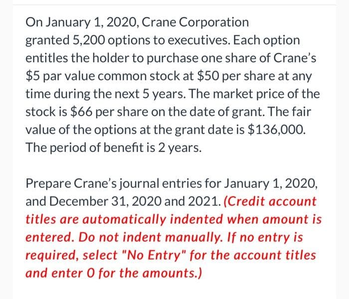 On January 1, 2020, Crane Corporation
granted 5,200 options to executives. Each option
entitles the holder to purchase one share of Crane's
$5 par value common stock at $50 per share at any
time during the next 5 years. The market price of the
stock is $66 per share on the date of grant. The fair
value of the options at the grant date is $136,000.
The period of benefit is 2 years.
Prepare Crane's journal entries for January 1, 2020,
and December 31, 2020 and 2021. (Credit account
titles are automatically indented when amount is
entered. Do not indent manually. If no entry is
required, select "No Entry" for the account titles
and enter 0 for the amounts.)
