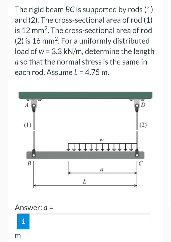 The rigid beam BC is supported by rods (1)
and (2). The cross-sectional area of rod (1)
is 12 mm2. The cross-sectional area of rod
(2) is 16 mm2. For a uniformly distributed
load of w = 3.3 kN/m, determine the length
a so that the normal stress is the same in
each rod. Assume L = 4.75 m.
(1)
(2)
a
L
Answer: a =
i
m
