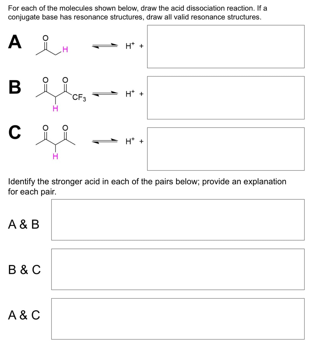 For each of the molecules shown below, draw the acid dissociation reaction. If a
conjugate base has resonance structures, draw all valid resonance structures.
A
B вя
C
je
H
A & B
CF3
B & C
A & C
H+ +
Identify the stronger acid in each of the pairs below; provide an explanation
for each pair.
H+ +
H+ +