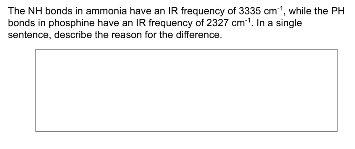 The NH bonds in ammonia have an IR frequency of 3335 cm³¹, while the PH
bonds in phosphine have an IR frequency of 2327 cm-¹. In a single
sentence, describe the reason for the difference.