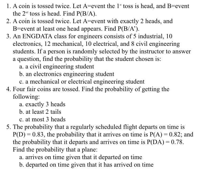 1. A coin is tossed twice. Let A=event the 1* toss is head, and B=event
the 2nd toss is head. Find P(B/A).
2. A coin is tossed twice. Let A=event with exactly 2 heads, and
B=event at least one head appears. Find P(B/A').
3. An ENGDATA class for engineers consists of 5 industrial, 10
electronics, 12 mechanical, 10 electrical, and 8 civil engineering
students. If a person is randomly selected by the instructor to answer
a question, find the probability that the student chosen is:
a. a civil engineering student
b. an electronics engineering student
c. a mechanical or electrical engineering student
4. Four fair coins are tossed. Find the probability of getting the
following:
a. exactly 3 heads
b. at least 2 tails
c. at most 3 heads
5. The probability that a regularly scheduled flight departs on time is
P(D) = 0.83, the probability that it arrives on time is P(A) = 0.82; and
the probability that it departs and arrives on time is P(DA) = 0.78.
Find the probability that a plane:
a. arrives on time given that it departed on time
b. departed on time given that it has arrived on time
