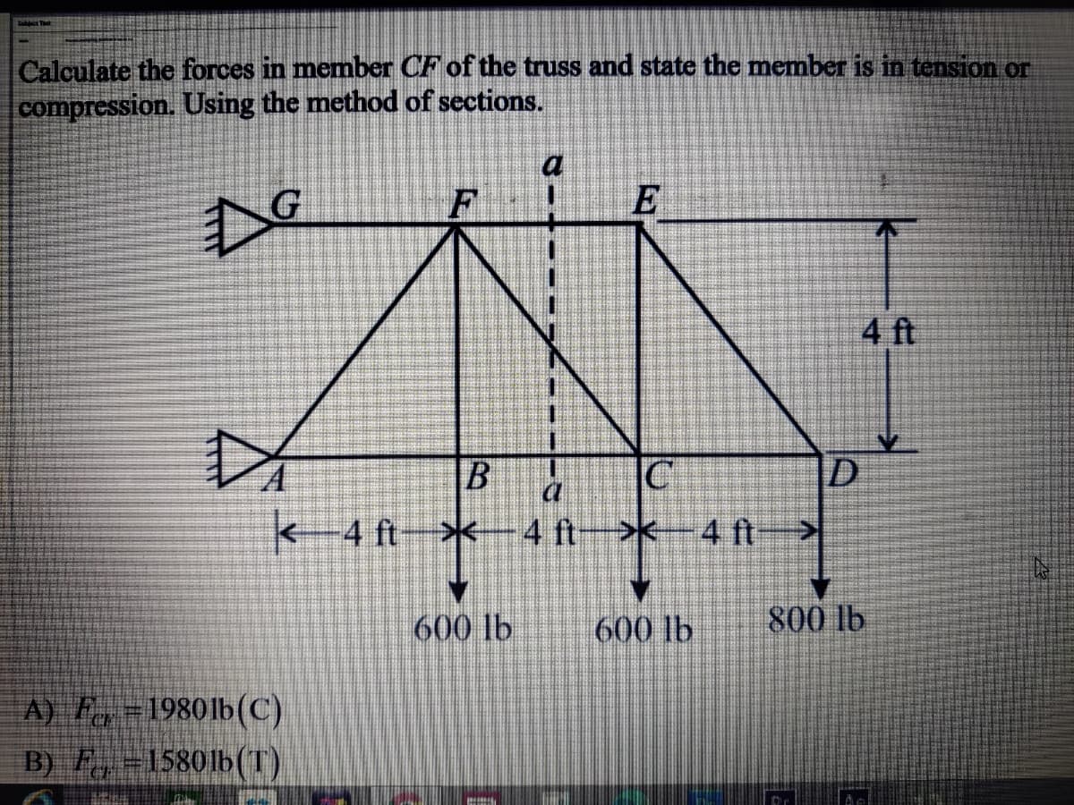 Calculate the forces in memnber CF of the truss and state the member is in tension or
compression. Using the method of sections.
a
Do
4 ft
IC
|D
a
<-4 ft
4 ft->x
4 ft
600 lb
600 lb
800 lb
A) F =1980lb(C)
B) F,-15801b(T)
