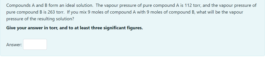 Compounds A and B form an ideal solution. The vapour pressure of pure compound A is 112 torr, and the vapour pressure of
pure compound B is 263 torr. If you mix 9 moles of compound A with 9 moles of compound B, what will be the vapour
pressure of the resulting solution?
Give your answer in torr, and to at least three significant figures.
Answer:
