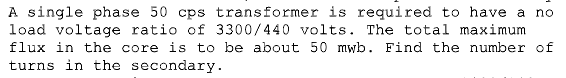 A single phase 50 cps transformer is required to have a no
load voltage ratio of 3300/440 volts. The total maximum
flux in the core is to be about 50 mwb. Find the number of
turns in the secondary.
