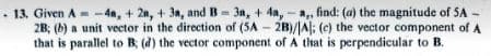 13. Given A-4a, +2, +3a, and B-3a, + 4a,-a,, find: (a) the magnitude of SA
2B; (b) a unit vector in the direction of (5A - 2B)/A; (c) the vector component of A
that is parallel to B; (d) the vector component of A that is perpendicular to B.